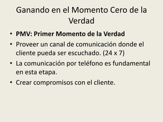 Ganando en el Momento Cero de la
               Verdad
• PMV: Primer Momento de la Verdad
• Proveer un canal de comunicación donde el
  cliente pueda ser escuchado. (24 x 7)
• La comunicación por teléfono es fundamental
  en esta etapa.
• Crear compromisos con el cliente.
 