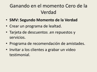 Ganando en el momento Cero de la
              Verdad
• SMV: Segundo Momento de la Verdad
• Crear un programa de lealtad.
• Tarjeta de descuentos .en repuestos y
  servicios.
• Programa de recomendación de amistades.
• Invitar a los clientes a grabar un video
  testimonial.
 