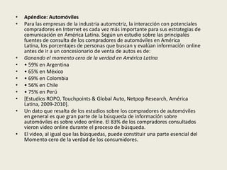•   Apéndice: Automóviles
•   Para las empresas de la industria automotriz, la interacción con potenciales
    compradores en Internet es cada vez más importante para sus estrategias de
    comunicación en América Latina. Según un estudio sobre las principales
    fuentes de consulta de los compradores de automóviles en América
    Latina, los porcentajes de personas que buscan y evalúan información online
    antes de ir a un concesionario de venta de autos es de:
•   Ganando el momento cero de la verdad en América Latina
•   • 59% en Argentina
•   • 65% en México
•   • 69% en Colombia
•   • 56% en Chile
•   • 75% en Perú
•   [Estudios ROPO, Touchpoints & Global Auto, Netpop Research, América
    Latina, 2009-2010].
•   Un dato que resalta de los estudios sobre los compradores de automóviles
    en general es que gran parte de la búsqueda de información sobre
    automóviles es sobre video online. El 83% de los compradores consultados
    vieron video online durante el proceso de búsqueda.
•   El video, al igual que las búsquedas, puede constituir una parte esencial del
    Momento cero de la verdad de los consumidores.
 
