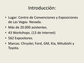 Introducción:
• Lugar: Centro de Convenciones y Exposiciones
  de Las Vegas- Nevada.
• Más de 20.000 asistentes.
• 43 Workshops. (13 de Internet)
• 562 Expositores.
• Marcas: Chrysler, Ford, GM, Kia, Mitubishi y
  Toyota.
 