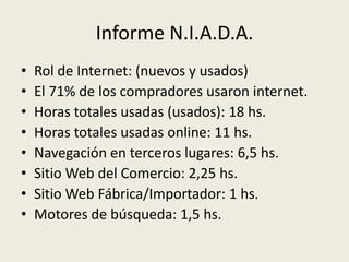 Informe N.I.A.D.A.
•   Rol de Internet: (nuevos y usados)
•   El 71% de los compradores usaron internet.
•   Horas totales usadas (usados): 18 hs.
•   Horas totales usadas online: 11 hs.
•   Navegación en terceros lugares: 6,5 hs.
•   Sitio Web del Comercio: 2,25 hs.
•   Sitio Web Fábrica/Importador: 1 hs.
•   Motores de búsqueda: 1,5 hs.
 