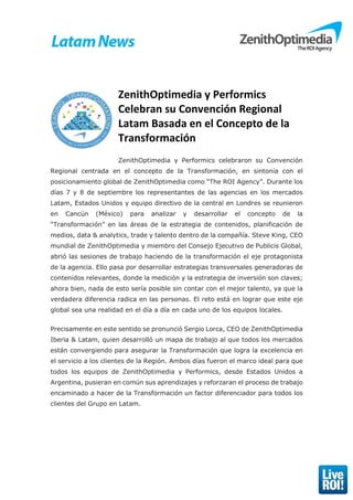 ZenithOptimedia y Performics
Celebran su Convención Regional
Latam Basada en el Concepto de la
Transformación
ZenithOptimedia y Performics celebraron su Convención
Regional centrada en el concepto de la Transformación, en sintonía con el
posicionamiento global de ZenithOptimedia como “The ROI Agency”. Durante los
días 7 y 8 de septiembre los representantes de las agencias en los mercados
Latam, Estados Unidos y equipo directivo de la central en Londres se reunieron
en Cancún (México) para analizar y desarrollar el concepto de la
“Transformación” en las áreas de la estrategia de contenidos, planificación de
medios, data & analytics, trade y talento dentro de la compañía. Steve King, CEO
mundial de ZenithOptimedia y miembro del Consejo Ejecutivo de Publicis Global,
abrió las sesiones de trabajo haciendo de la transformación el eje protagonista
de la agencia. Ello pasa por desarrollar estrategias transversales generadoras de
contenidos relevantes, donde la medición y la estrategia de inversión son claves;
ahora bien, nada de esto sería posible sin contar con el mejor talento, ya que la
verdadera diferencia radica en las personas. El reto está en lograr que este eje
global sea una realidad en el día a día en cada uno de los equipos locales.
Precisamente en este sentido se pronunció Sergio Lorca, CEO de ZenithOptimedia
Iberia & Latam, quien desarrolló un mapa de trabajo al que todos los mercados
están convergiendo para asegurar la Transformación que logra la excelencia en
el servicio a los clientes de la Región. Ambos días fueron el marco ideal para que
todos los equipos de ZenithOptimedia y Performics, desde Estados Unidos a
Argentina, pusieran en común sus aprendizajes y reforzaran el proceso de trabajo
encaminado a hacer de la Transformación un factor diferenciador para todos los
clientes del Grupo en Latam.
 