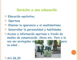 Derecho a una educación Educación equitativa. Oportuna Eliminar la ignorancia y el analfabetismo  Desarrollar la personalidad y habilidades Acceso a información oportuna a través de medios de comunicación ,libros etc. Pero a la vez ser protegidos de información nociva para su edad . Art.28,29 