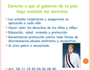 Derecho a que el gobierno de tu país haga realidad tus derechos   Los estados respetaran y aseguraran su aplicación a cada niño  Hacer valer los derechos de los niños y niñas: Educación, salud ,vivienda y protección. Garantizaran protección contra toda forma de discriminacion,abusos,maltratos y secuestros. Si eres pobre o necesitado. Art. 04,11,19,20,24,26,28,40. 