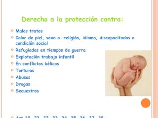 Derecho a la protección contra: Malos tratos  Color de piel, sexo o  religión, idioma, discapacitados o condición social  Refugiados en tiempos de guerra  Explotación trabajo infantil  En conflictos bélicos Torturas  Abusos  Drogas  Secuestros  Art.19, 23, 32, 33, 34, 35, 36, 37, 38 