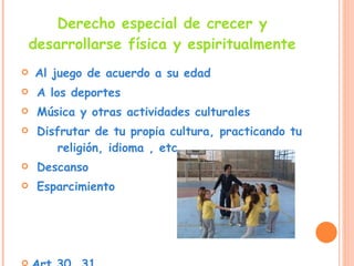 Derecho especial de crecer y desarrollarse física y espiritualmente Al juego de acuerdo a su edad  A los deportes  Música y otras actividades culturales Disfrutar de tu propia cultura, practicando tu  religión, idioma , etc. Descanso Esparcimiento Art.30, 31 