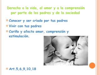 Derecho a la vida, al amor y a la comprensión por parte de los padres y de la sociedad   Conocer y ser criado por tus padres  Vivir con tus padres  Cariño y afecto amor, comprensión y estimulación. Art.5,6,9,10,18 