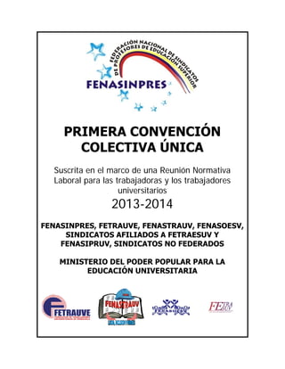 PRIMERA CONVENCIÓN
COLECTIVA ÚNICA
Suscrita en el marco de una Reunión Normativa
Laboral para las trabajadoras y los trabajadores
universitarios
2013-2014
FENASINPRES, FETRAUVE, FENASTRAUV, FENASOESV,
SINDICATOS AFILIADOS A FETRAESUV Y
FENASIPRUV, SINDICATOS NO FEDERADOS
MINISTERIO DEL PODER POPULAR PARA LA
EDUCACIÓN UNIVERSITARIA
 