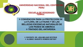 UNIVERSIDAD NACIONAL DEL CENTRO DEL
PERU
ESCUELA DE POSGRADO
TEMAS:
 CONVENCION PARA LA PROTECCION DE
LA FLORA, DE LA FAUNA Y DE LAS
BELLEZAS ESCENICAS NATURALES DE
LOS PAISES DE AMERICA
 TRATADO DEL ANTARDIDA
 DOCENTE: DR. LIDIA MELGAR DEYFRUS
 ALUMNO: BASURTO ROMERO BETSSY
 