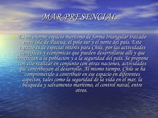 MAR PRESENCIAL Es un enorme espacio marítimo de forma triangular trazado entre isla de Pascua, el polo sur y el norte del país. Este espacio es de especial interés para Chile, por las actividades científicas y económicas que pueden desarrollarse allí y que benefician a la población y a la seguridad del país. Se propone con ello realizar en conjunto con otras naciones, actividades que contribuyan al desarrollo. Al mismo tiempo, Chile se ha comprometido a contribuir en ese espacio en diferentes aspectos, tales como la seguridad de la vida en el mar, la búsqueda y salvamento marítimo, el control naval, entre otros.  
