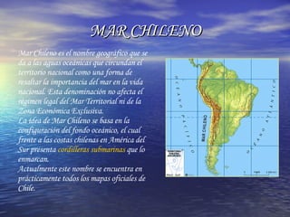 MAR CHILENO Mar Chileno es el nombre geográfico que se da a las aguas oceánicas que circundan el territorio nacional como una forma de resaltar la importancia del mar en la vida nacional. Esta denominación no afecta el régimen legal del Mar Territorial ni de la Zona Económica Exclusiva.  La idea de Mar Chileno se basa en la configuración del fondo oceánico, el cual frente a las costas chilenas en América del Sur presenta  cordilleras submarinas  que lo enmarcan.  Actualmente este nombre se encuentra en prácticamente todos los mapas oficiales de Chile.  