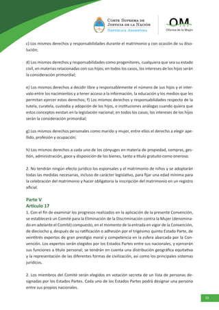 10
c) Los mismos derechos y responsabilidades durante el matrimonio y con ocasión de su diso-
lución;
d) Los mismos derechos y responsabilidades como progenitores, cualquiera que sea su estado
civil, en materias relacionadas con sus hijos; en todos los casos, los intereses de los hijos serán
la consideración primordial;
e) Los mismos derechos a decidir libre y responsablemente el número de sus hijos y el inter-
valo entre los nacimientos y a tener acceso a la información, la educación y los medios que les
permitan ejercer estos derechos; f) Los mismos derechos y responsabilidades respecto de la
tutela, curatela, custodia y adopción de los hijos, o instituciones análogas cuando quiera que
estos conceptos existan en la legislación nacional; en todos los casos, los intereses de los hijos
serán la consideración primordial;
g) Los mismos derechos personales como marido y mujer, entre ellos el derecho a elegir ape-
llido, profesión y ocupación;
h) Los mismos derechos a cada uno de los cónyuges en materia de propiedad, compras, ges-
tión, administración, goce y disposición de los bienes, tanto a título gratuito como oneroso.
2. No tendrán ningún efecto jurídico los esponsales y el matrimonio de niños y se adoptarán
todas las medidas necesarias, incluso de carácter legislativo, para fijar una edad mínima para
la celebración del matrimonio y hacer obligatoria la inscripción del matrimonio en un registro
oficial.
Parte V
Artículo 17
1. Con el fin de examinar los progresos realizados en la aplicación de la presente Convención,
se establecerá un Comité para la Eliminación de la Discriminación contra la Mujer (denomina-
do en adelante el Comité) compuesto, en el momento de la entrada en vigor de la Convención,
de dieciocho y, después de su ratificación o adhesión por el trigésimo quinto Estado Parte, de
veintitrés expertos de gran prestigio moral y competencia en la esfera abarcada por la Con-
vención. Los expertos serán elegidos por los Estados Partes entre sus nacionales, y ejercerán
sus funciones a título personal; se tendrán en cuenta una distribución geográfica equitativa
y la representación de las diferentes formas de civilización, así como los principales sistemas
jurídicos.
2. Los miembros del Comité serán elegidos en votación secreta de un lista de personas de-
signadas por los Estados Partes. Cada uno de los Estados Partes podrá designar una persona
entre sus propios nacionales.
 