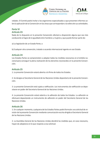 13
vidades. El Comité podrá invitar a los organismos especializados a que presenten informes so-
bre la aplicación de la Convención en las áreas que correspondan a la esfera de sus actividades.
Parte VI
Artículo 23
Nada de lo dispuesto en la presente Convención afectará a disposición alguna que sea más
conducente al logro de la igualdad entre hombres y mujeres y que pueda formar parte de:
a) La legislación de un Estado Parte; o
b) Cualquier otra convención, tratado o acuerdo internacional vigente en ese Estado.
Artículo 24
Los Estados Partes se comprometen a adoptar todas las medidas necesarias en el ámbito na-
cional para conseguir la plena realización de los derechos reconocidos en la presente Conven-
ción.
Artículo 25
1. La presente Convención estará abierta a la firma de todos los Estados.
2. Se designa al Secretario General de las Naciones Unidas depositario de la presente Conven-
ción.
3. La presente Convención está sujeta a ratificación. Los instrumentos de ratificación se depo-
sitaran en poder del Secretario General de las Naciones Unidas.
4. La presente Convención estará abierta a la adhesión de todos los Estados. La adhesión se
efectuará depositando un instrumento de adhesión en poder del Secretario General de las
Naciones Unidas.
Artículo 26
1. En cualquier momento, cualquiera de los Estados Partes podrá formular una solicitud de re-
visión de la presente Convención mediante comunicación escrita dirigida al Secretario General
de las Naciones Unidas.
2. La Asamblea General de las Naciones Unidas decidirá las medidas que, en caso necesario,
hayan de adoptarse en lo que respecta a esa solicitud.
 