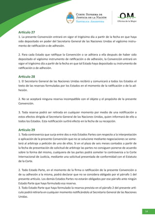 14
Artículo 27
1. La presente Convención entrará en vigor el trigésimo día a partir de la fecha en que haya
sido depositado en poder del Secretario General de las Naciones Unidas el vigésimo instru-
mento de ratificación o de adhesión.
2. Para cada Estado que ratifique la Convención o se adhiera a ella después de haber sido
depositado el vigésimo instrumento de ratificación o de adhesión, la Convención entrará en
vigor el trigésimo día a partir de la fecha en que tal Estado haya depositado su instrumento de
ratificación o de adhesión.
Artículo 28
1. El Secretario General de las Naciones Unidas recibirá y comunicará a todos los Estados el
texto de las reservas formuladas por los Estados en el momento de la ratificación o de la ad-
hesión.
2. No se aceptará ninguna reserva incompatible con el objeto y el propósito de la presente
Convención.
3. Toda reserva podrá ser retirada en cualquier momento por medio de una notificación a
estos efectos dirigida al Secretario General de las Naciones Unidas, quien informará de ello a
todos los Estados. Esta notificación surtirá efecto en la fecha de su recepción.
Artículo 29
1. Toda controversia que surja entre dos o más Estados Partes con respecto a la interpretación
o aplicación de la presente Convención que no se solucione mediante negociaciones se some-
terá al arbitraje a petición de uno de ellos. Si en el plazo de seis meses contados a partir de
la fecha de presentación de solicitud de arbitraje las partes no consiguen ponerse de acuerdo
sobre la forma del mismo, cualquiera de las partes podrá someter la controversia a la Corte
Internacional de Justicia, mediante una solicitud presentada de conformidad con el Estatuto
de la Corte.
2. Todo Estado Parte, en el momento de la firma o ratificación de la presente Convención o
de su adhesión a la misma, podrá declarar que no se considera obligado por el párrafo 1 del
presente artículo. Los demás Estados Partes no estarán obligados por ese párrafo ante ningún
Estado Parte que haya formulado esa reserva.
3. Todo Estado Parte que haya formulado la reserva prevista en el párrafo 2 del presente artí-
culo podrá retirarla en cualquier momento notificándolo al Secretario General de las Naciones
Unidas.
 
