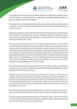 2
Preocupados por el hecho de que en situaciones de pobreza la mujer tiene un acceso mínimo
a la alimentación, la salud, la enseñanza, la capacitación y las oportunidades de empleo, así
como a la satisfacción de otras necesidades,
Convencidos de que el establecimiento del nuevo orden económico internacional basado en
la equidad y la justicia contribuirá significativamente a la promoción de la igualdad entre el
hombre y la mujer,
Subrayado que la eliminación del apartheid, de todas las formas de racismo, de discriminación
racial, colonialismo, neocolonialismo, agresión, ocupación y dominación extranjeras y de la
injerencia en los asuntos internos de los Estados es indispensable para el disfrute cabal de los
derechos del hombre y de la mujer,
Afirmando que el fortalecimiento de la paz y la seguridad internacionales, el alivio de la ten-
sión internacional, la cooperación mutua entre todos los Estados con independencia de sus
sistemas sociales y económicos, el desarme general y completo, en particular el desarme nu-
clear bajo un control internacional estricto y efectivo, la afirmación de los principios de la justi-
cia, la igualdad y el provecho mutuo en las relaciones entre países y la realización del derecho
de los pueblos sometidos a dominación colonial y extranjera o a ocupación extranjera a la libre
determinación y la independencia, así como el respeto de la soberanía nacional y de la integri-
dad territorial, promoverán el progreso social y el desarrollo y, en consecuencia, contribuirán
al logro de la plena igualdad entre el hombre y la mujer,
Convencidos de que la máxima participación de la mujer en todas las esferas, en igualdad de
condiciones con el hombre, es indispensable para el desarrollo pleno y completo de un país, el
bienestar del mundo y la causa de la paz,
Teniendo presentes el gran aporte de la mujer al bienestar de la familia y al desarrollo de la
sociedad, hasta ahora no plenamente reconocido, la importancia social de la maternidad y la
función tanto del padre como de la madre en la familia y en la educación de los hijos, y cons-
cientes de que el papel de la mujer en la procreación no debe ser causa de discriminación, sino
que la educación de los niños exige la responsabilidad compartida entre hombres y mujeres y
la sociedad en su conjunto,
Reconociendo que para lograr la plena igualdad entre el hombre y la mujer es necesario mo-
dificar el papel tradicional tanto del hombre como de la mujer en la sociedad y en la familia,
Resueltos a aplicar los principios enunciados en la Declaración sobre la eliminación de la dis-
criminación contra la mujer y, para ello, a adoptar las medidas necesarias a fin de suprimir esta
discriminación en todas sus formas y manifestaciones,
 