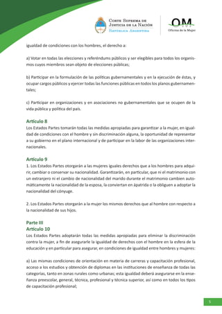 5
igualdad de condiciones con los hombres, el derecho a:
a) Votar en todas las elecciones y referéndums públicos y ser elegibles para todos los organis-
mos cuyos miembros sean objeto de elecciones públicas;
b) Participar en la formulación de las políticas gubernamentales y en la ejecución de éstas, y
ocupar cargos públicos y ejercer todas las funciones públicas en todos los planos gubernamen-
tales;
c) Participar en organizaciones y en asociaciones no gubernamentales que se ocupen de la
vida pública y política del país.
Artículo 8
Los Estados Partes tomarán todas las medidas apropiadas para garantizar a la mujer, en igual-
dad de condiciones con el hombre y sin discriminación alguna, la oportunidad de representar
a su gobierno en el plano internacional y de participar en la labor de las organizaciones inter-
nacionales.
Artículo 9
1. Los Estados Partes otorgarán a las mujeres iguales derechos que a los hombres para adqui-
rir, cambiar o conservar su nacionalidad. Garantizarán, en particular, que ni el matrimonio con
un extranjero ni el cambio de nacionalidad del marido durante el matrimonio cambien auto-
máticamente la nacionalidad de la esposa, la conviertan en ápatrida o la obliguen a adoptar la
nacionalidad del cónyuge.
2. Los Estados Partes otorgarán a la mujer los mismos derechos que al hombre con respecto a
la nacionalidad de sus hijos.
Parte III
Artículo 10
Los Estados Partes adoptarán todas las medidas apropiadas para eliminar la discriminación
contra la mujer, a fin de asegurarle la igualdad de derechos con el hombre en la esfera de la
educación y en particular para asegurar, en condiciones de igualdad entre hombres y mujeres:
a) Las mismas condiciones de orientación en materia de carreras y capacitación profesional,
acceso a los estudios y obtención de diplomas en las instituciones de enseñanza de todas las
categorías, tanto en zonas rurales como urbanas; esta igualdad deberá asegurarse en la ense-
ñanza preescolar, general, técnica, profesional y técnica superior, así como en todos los tipos
de capacitación profesional;
 