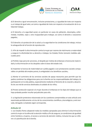 7
d) El derecho a igual remuneración, inclusive prestaciones, y a igualdad de trato con respecto
a un trabajo de igual valor, así como a igualdad de trato con respecto a la evaluación de la ca-
lidad del trabajo;
e) El derecho a la seguridad social, en particular en casos de jubilación, desempleo, enfer-
medad, invalidez, vejez u otra incapacidad para trabajar, así como el derecho a vacaciones
pagadas;
f) El derecho a la protección de la salud y a la seguridad en las condiciones de trabajo, incluso
la salvaguardia de la función de reproducción.
2. A fin de impedir la discriminación contra la mujer por razones de matrimonio o maternidad
y asegurar la efectividad de su derecho a trabajar, los Estados Partes tomarán medidas ade-
cuadas para:
a) Prohibir, bajo pena de sanciones, el despido por motivo de embarazo o licencia de materni-
dad y la discriminación en los despidos sobre la base del estado civil;
b) Implantar la licencia de maternidad con sueldo pagado o con prestaciones sociales compa-
rables sin pérdida del empleo previo, la antigüedad o los beneficios sociales;
c) Alentar el suministro de los servicios sociales de apoyo necesarios para permitir que los
padres combinen las obligaciones para con la familia con las responsabilidades del trabajo y la
participación en la vida pública, especialmente mediante el fomento de la creación y desarro-
llo de una red de servicios destinados al cuidado de los niños;
d) Prestar protección especial a la mujer durante el embarazo en los tipos de trabajos que se
haya probado puedan resultar perjudiciales para ella.
3. La legislación protectora relacionada con las cuestiones comprendidas en este artículo será
examinada periódicamente a la luz de los conocimientos científicos y tecnológicos y será revi-
sada, derogada o ampliada según corresponda.
Artículo 12
1. Los Estados Partes adoptarán todas las medidas apropiadas para eliminar la discriminación
contra la mujer en la esfera de la atención médica a fin de asegurar, en condiciones de igualdad
entre hombres y mujeres, el acceso a servicios de atención médica, inclusive los que se refie-
ren a la planificación de la familia.
 