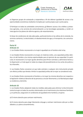 9
e) Organizar grupos de autoayuda y cooperativas a fin de obtener igualdad de acceso a las
oportunidades económicas mediante el empleo por cuenta propia o por cuenta ajena;
f) Participar en todas las actividades comunitarias; g) Obtener acceso a los créditos y présta-
mos agrícolas, a los servicios de comercialización y a las tecnologías apropiadas, y recibir un
trato igual en los planes de reforma agraria y de reasentamiento;
h) Gozar de condiciones de vida adecuadas, particularmente en las esferas de la vivienda, los
servicios sanitarios, la electricidad y el abastecimiento de agua, el transporte y las comunica-
ciones.
Parte IV
Artículo 15
1. Los Estados Partes reconocerán a la mujer la igualdad con el hombre ante la ley.
2. Los Estados Partes reconocerán a la mujer, en materias civiles, una capacidad jurídica idén-
tica a la del hombre y las mismas oportunidades para el ejercicio de esa capacidad. En parti-
cular, le reconocerán a la mujer iguales derechos para firmar contratos y administrar bienes y
le dispensarán un trato igual en todas las etapas del procedimiento en las cortes de justicia y
los tribunales.
3. Los Estados Partes convienen en que todo contrato o cualquier otro instrumento privado
con efecto jurídico que tienda a limitar la capacidad jurídica de la mujer se considerará nulo.
4. Los Estados Partes reconocerán al hombre y a la mujer los mismos derechos con respecto a
la legislación relativa al derecho de las personas a circular libremente y a la libertad para elegir
su residencia y domicilio.
Artículo 16
1. Los Estados Partes adoptarán todas las medidas adecuadas para eliminar la discriminación
contra la mujer en todos los asuntos relacionados con el matrimonio y las relaciones familiares
y, en particular, asegurarán en condiciones de igualdad entre hombres y mujeres:
a) El mismo derecho para contraer matrimonio;
b) El mismo derecho para elegir libremente cónyuge y contraer matrimonio sólo por su libre
albedrío y su pleno consentimiento;
 