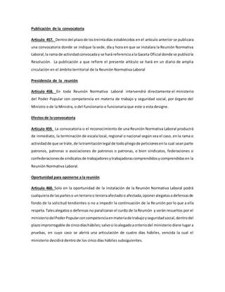 Publicación de la convocatoria
Articulo 457. Dentrodel plazode lostreintadías establecidos en el artículo anterior se publicara
una convocatoria donde se indique la sede, día y hora en que se instalara la Reunión Normativa
Laboral,la rama de actividadconvocaday se hará referenciaala Gaceta Oficial donde se publicóla
Resolución. La publicación a que refiere el presente artículo se hará en un diario de amplia
circulación en el ámbito territorial de la Reunión Normativa Laboral
Presidencia de la reunión
Articulo 458. En toda Reunión Normativa Laboral intervendrá directamente el ministerio
del Poder Popular con competencia en materia de trabajo y seguridad social, por órgano del
Ministro o de la Ministra, o del funcionario o funcionaria que este o esta designe.
Efectos de la convocatoria
Articulo 459. La convocatoria o el reconocimiento de una Reunión Normativa Laboral producirá
de inmediato, la terminación de escala local, regional o nacional según sea el caso, en la rama o
actividadde que se trate,de latramitaciónlegal de todopliegode peticionesenla cual sean parte
patronos, patronas o asociaciones de patronos o patronas, o bien sindicatos, federaciones o
confederacionesde sindicatosde trabajadoresytrabajadorascomprendidosycomprendidasen la
Reunión Normativa Laboral.
Oportunidad para oponerse a la reunión
Articulo 460. Solo en la oportunidad de la instalación de la Reunión Normativa Laboral podrá
cualquierade lasparteso un terceroo terceraafectadoo afectada,oponeralegatosodefensasde
fondo de la solicitud tendientes o no a impedir la continuación de la Reunión por lo que a ella
respeta.Talesalegatoso defensas no paralizaran el curdo de la Reunión y serán resueltos por el
ministeriodelPoderPopularconcompetenciaenmateriade trabajoyseguridadsocial,dentrodel
plazoimprorrogable de cincodíashábiles;salvosi loalegadoacriteriodel ministerio diere lugar a
pruebas, en cuyo caso se abrirá una articulación de cuatro días hábiles, vencida la cual el
ministerio decidirá dentro de los cinco días hábiles subsiguientes.
 