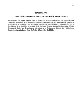12
CLÁUSULA Nº 8
DIRECCIÓN GENERAL SECTORIAL DE EDUCACIÓN MEDIA TÉCNICA
El Ministerio del Poder Popular para la Educación, conjuntamente con las Organizaciones
Sindicales Signatarias de la presente Convención Colectiva sobre las condiciones de trabajo, se
compromete a gestionar con la Oficina Central de Coordinación y Planificación de la
Presidencia de la República la creación de la Dirección General Sectorial de Educación Técnica
Profesional dentro del Organigrama estructural y el Reglamento Interno del Ministerio de
Educación. Aprobada en Acta de fecha 19 de Julio de 2011.
 