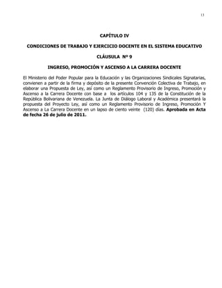 13
CAPÍTULO IV
CONDICIONES DE TRABAJO Y EJERCICIO DOCENTE EN EL SISTEMA EDUCATIVO
CLÁUSULA Nº 9
INGRESO, PROMOCIÓN Y ASCENSO A LA CARRERA DOCENTE
El Ministerio del Poder Popular para la Educación y las Organizaciones Sindicales Signatarias,
convienen a partir de la firma y depósito de la presente Convención Colectiva de Trabajo, en
elaborar una Propuesta de Ley, así como un Reglamento Provisorio de Ingreso, Promoción y
Ascenso a la Carrera Docente con base a los artículos 104 y 135 de la Constitución de la
República Bolivariana de Venezuela. La Junta de Diálogo Laboral y Académica presentará la
propuesta del Proyecto Ley, así como un Reglamento Provisorio de Ingreso, Promoción Y
Ascenso a La Carrera Docente en un lapso de ciento veinte (120) días. Aprobada en Acta
de fecha 26 de julio de 2011.
 