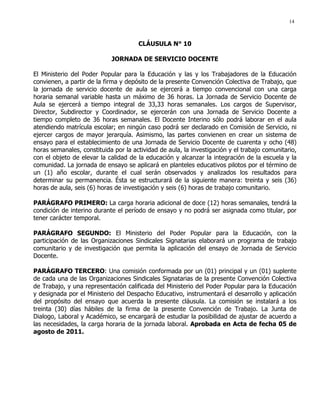 14
CLÁUSULA N° 10
JORNADA DE SERVICIO DOCENTE
El Ministerio del Poder Popular para la Educación y las y los Trabajadores de la Educación
convienen, a partir de la firma y depósito de la presente Convención Colectiva de Trabajo, que
la jornada de servicio docente de aula se ejercerá a tiempo convencional con una carga
horaria semanal variable hasta un máximo de 36 horas. La Jornada de Servicio Docente de
Aula se ejercerá a tiempo integral de 33,33 horas semanales. Los cargos de Supervisor,
Director, Subdirector y Coordinador, se ejercerán con una Jornada de Servicio Docente a
tiempo completo de 36 horas semanales. El Docente Interino sólo podrá laborar en el aula
atendiendo matrícula escolar; en ningún caso podrá ser declarado en Comisión de Servicio, ni
ejercer cargos de mayor jerarquía. Asimismo, las partes convienen en crear un sistema de
ensayo para el establecimiento de una Jornada de Servicio Docente de cuarenta y ocho (48)
horas semanales, constituida por la actividad de aula, la investigación y el trabajo comunitario,
con el objeto de elevar la calidad de la educación y alcanzar la integración de la escuela y la
comunidad. La jornada de ensayo se aplicará en planteles educativos pilotos por el término de
un (1) año escolar, durante el cual serán observados y analizados los resultados para
determinar su permanencia. Ésta se estructurará de la siguiente manera: treinta y seis (36)
horas de aula, seis (6) horas de investigación y seis (6) horas de trabajo comunitario.
PARÁGRAFO PRIMERO: La carga horaria adicional de doce (12) horas semanales, tendrá la
condición de interino durante el período de ensayo y no podrá ser asignada como titular, por
tener carácter temporal.
PARÁGRAFO SEGUNDO: El Ministerio del Poder Popular para la Educación, con la
participación de las Organizaciones Sindicales Signatarias elaborará un programa de trabajo
comunitario y de investigación que permita la aplicación del ensayo de Jornada de Servicio
Docente.
PARÁGRAFO TERCERO: Una comisión conformada por un (01) principal y un (01) suplente
de cada una de las Organizaciones Sindicales Signatarias de la presente Convención Colectiva
de Trabajo, y una representación calificada del Ministerio del Poder Popular para la Educación
y designada por el Ministerio del Despacho Educativo, instrumentará el desarrollo y aplicación
del propósito del ensayo que acuerda la presente cláusula. La comisión se instalará a los
treinta (30) días hábiles de la firma de la presente Convención de Trabajo. La Junta de
Dialogo, Laboral y Académico, se encargará de estudiar la posibilidad de ajustar de acuerdo a
las necesidades, la carga horaria de la jornada laboral. Aprobada en Acta de fecha 05 de
agosto de 2011.
 