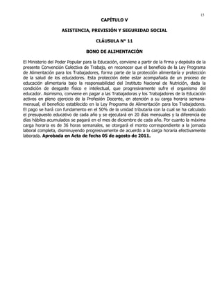 15
CAPÍTULO V
ASISTENCIA, PREVISIÓN Y SEGURIDAD SOCIAL
CLÁUSULA N° 11
BONO DE ALIMENTACIÓN
El Ministerio del Poder Popular para la Educación, conviene a partir de la firma y depósito de la
presente Convención Colectiva de Trabajo, en reconocer que el beneficio de la Ley Programa
de Alimentación para los Trabajadores, forma parte de la protección alimentaría y protección
de la salud de los educadores. Esta protección debe estar acompañada de un proceso de
educación alimentaria bajo la responsabilidad del Instituto Nacional de Nutrición, dada la
condición de desgaste físico e intelectual, que progresivamente sufre el organismo del
educador. Asimismo, conviene en pagar a las Trabajadoras y los Trabajadores de la Educación
activos en pleno ejercicio de la Profesión Docente, en atención a su carga horaria semana-
mensual, el beneficio establecido en la Ley Programa de Alimentación para los Trabajadores.
El pago se hará con fundamento en el 50% de la unidad tributaria con la cual se ha calculado
el presupuesto educativo de cada año y se ejecutará en 20 días mensuales y la diferencia de
días hábiles acumulados se pagará en el mes de diciembre de cada año. Por cuanto la máxima
carga horaria es de 36 horas semanales, se otorgará el monto correspondiente a la jornada
laboral completa, disminuyendo progresivamente de acuerdo a la carga horaria efectivamente
laborada. Aprobada en Acta de fecha 05 de agosto de 2011.
 