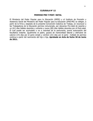16
CLÁUSULA N° 12
PERMISO PRE Y POST- NATAL
El Ministerio del Poder Popular para la Educación (MPPE) y el Instituto de Previsión y
Asistencia Social del Ministerio del Poder Popular para la Educación (IPAS-ME) se obligan, a
partir de la firma y depósito de la presente Convención Colectiva de Trabajo, en reconocer a
las Trabajadoras de la Educación permiso remunerado, por descanso Pre-natal de sesenta y
un (61) días hábiles docentes y ochenta y nueve (89) días hábiles docentes por el Post-natal.
El cual puede ser acumulado o no a voluntad de la parturienta, previa autorización del
facultativo tratante. Igualmente el padre, gozará de inamovilidad laboral y disfrutará de
catorce (14) días por el parto simple y veintiún (21) días por el parto múltiple de permiso
continuo a partir del nacimiento del hijo o hija. Aprobada en Acta de fecha 30 de Junio
de 2011.
 