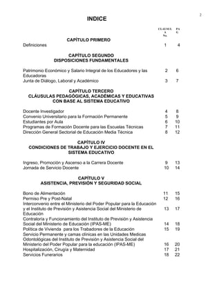 2
CLAUSUL
A
No.
PA
G
CAPÍTULO PRIMERO
Definiciones 1 4
CAPÍTULO SEGUNDO
DISPOSICIONES FUNDAMENTALES
Patrimonio Económico y Salario Integral de los Educadores y las
Educadoras
2 6
Junta de Diálogo, Laboral y Académico 3 7
CAPÍTULO TERCERO
CLÁUSULAS PEDAGÓGICAS, ACADÉMICAS Y EDUCATIVAS
CON BASE AL SISTEMA EDUCATIVO
Docente Investigador 4 8
Convenio Universitario para la Formación Permanente 5 9
Estudiantes por Aula 6 10
Programas de Formación Docente para las Escuelas Técnicas 7 11
Dirección General Sectorial de Educación Media Técnica 8 12
CAPÍTULO IV
CONDICIONES DE TRABAJO Y EJERCICIO DOCENTE EN EL
SISTEMA EDUCATIVO
Ingreso, Promoción y Ascenso a la Carrera Docente 9 13
Jornada de Servicio Docente 10 14
CAPÍTULO V
ASISTENCIA, PREVISIÓN Y SEGURIDAD SOCIAL
Bono de Alimentación 11 15
Permiso Pre y Post-Natal 12 16
Interconvenio entre el Ministerio del Poder Popular para la Educación
y el Instituto de Previsión y Asistencia Social del Ministerio de
Educación
13 17
Contraloría y Funcionamiento del Instituto de Previsión y Asistencia
Social del Ministerio de Educación (IPAS-ME) 14 18
Política de Vivienda para los Trabadores de la Educación 15 19
Servicio Permanente y camas clínicas en las Unidades Medicas
Odontológicas del Instituto de Previsión y Asistencia Social del
Ministerio del Poder Popular para la educación (IPAS-ME) 16 20
Hospitalización, Cirugía y Maternidad 17 21
Servicios Funerarios 18 22
INDICE
 