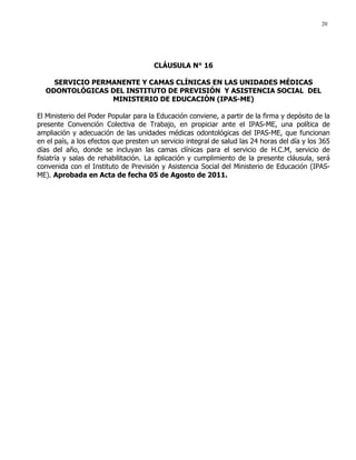 20
CLÁUSULA N° 16
SERVICIO PERMANENTE Y CAMAS CLÍNICAS EN LAS UNIDADES MÉDICAS
ODONTOLÓGICAS DEL INSTITUTO DE PREVISIÓN Y ASISTENCIA SOCIAL DEL
MINISTERIO DE EDUCACIÓN (IPAS-ME)
El Ministerio del Poder Popular para la Educación conviene, a partir de la firma y depósito de la
presente Convención Colectiva de Trabajo, en propiciar ante el IPAS-ME, una política de
ampliación y adecuación de las unidades médicas odontológicas del IPAS-ME, que funcionan
en el país, a los efectos que presten un servicio integral de salud las 24 horas del día y los 365
días del año, donde se incluyan las camas clínicas para el servicio de H.C.M, servicio de
fisiatría y salas de rehabilitación. La aplicación y cumplimiento de la presente cláusula, será
convenida con el Instituto de Previsión y Asistencia Social del Ministerio de Educación (IPAS-
ME). Aprobada en Acta de fecha 05 de Agosto de 2011.
 