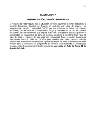 21
CLÁUSULA Nº 17
HOSPITALIZACIÓN, CIRUGÍA Y MATERNIDAD
El Ministerio del Poder Popular para la Educación conviene, a partir de la firma y depósito de la
presente Convención Colectiva de Trabajo, en contratar una póliza de seguros de
hospitalización, cirugía y maternidad (H.C.M) por una cobertura de Veinte mil bolívares
(Bs.20.000) para los casos de hospitalización y cirugía y una cobertura de Diez mil bolívares
(Bs.10.000) para la maternidad, que ampara a las y los trabajadores activos y jubilados o
pensionados por incapacidad, así como al cónyuge, concubina o concubino, hijos hasta 18
años de edad y mayores de esa edad con incapacidad física o mental debidamente
comprobada hasta la edad de 25 años para aquellos que estén cursando estudios
universitarios debidamente comprobados y padres sin límites de edad. El Ministerio del Poder
Popular para la Educación se compromete en informar periódicamente la siniestralidad
causada, a las Organizaciones Sindicales signatarias. Aprobada en Acta de fecha 05 de
Agosto de 2011.
 