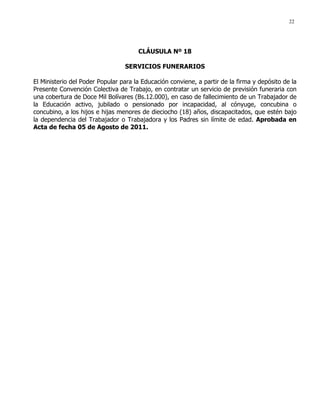 22
CLÁUSULA Nº 18
SERVICIOS FUNERARIOS
El Ministerio del Poder Popular para la Educación conviene, a partir de la firma y depósito de la
Presente Convención Colectiva de Trabajo, en contratar un servicio de previsión funeraria con
una cobertura de Doce Mil Bolívares (Bs.12.000), en caso de fallecimiento de un Trabajador de
la Educación activo, jubilado o pensionado por incapacidad, al cónyuge, concubina o
concubino, a los hijos e hijas menores de dieciocho (18) años, discapacitados, que estén bajo
la dependencia del Trabajador o Trabajadora y los Padres sin límite de edad. Aprobada en
Acta de fecha 05 de Agosto de 2011.
 