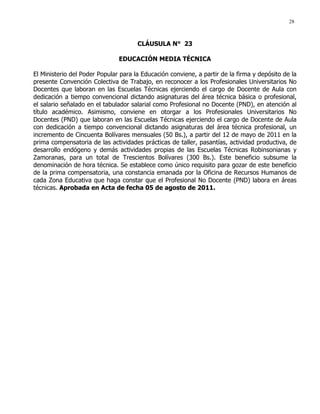 28
CLÁUSULA N° 23
EDUCACIÓN MEDIA TÉCNICA
El Ministerio del Poder Popular para la Educación conviene, a partir de la firma y depósito de la
presente Convención Colectiva de Trabajo, en reconocer a los Profesionales Universitarios No
Docentes que laboran en las Escuelas Técnicas ejerciendo el cargo de Docente de Aula con
dedicación a tiempo convencional dictando asignaturas del área técnica básica o profesional,
el salario señalado en el tabulador salarial como Profesional no Docente (PND), en atención al
título académico. Asimismo, conviene en otorgar a los Profesionales Universitarios No
Docentes (PND) que laboran en las Escuelas Técnicas ejerciendo el cargo de Docente de Aula
con dedicación a tiempo convencional dictando asignaturas del área técnica profesional, un
incremento de Cincuenta Bolívares mensuales (50 Bs.), a partir del 12 de mayo de 2011 en la
prima compensatoria de las actividades prácticas de taller, pasantías, actividad productiva, de
desarrollo endógeno y demás actividades propias de las Escuelas Técnicas Robinsonianas y
Zamoranas, para un total de Trescientos Bolívares (300 Bs.). Este beneficio subsume la
denominación de hora técnica. Se establece como único requisito para gozar de este beneficio
de la prima compensatoria, una constancia emanada por la Oficina de Recursos Humanos de
cada Zona Educativa que haga constar que el Profesional No Docente (PND) labora en áreas
técnicas. Aprobada en Acta de fecha 05 de agosto de 2011.
 
