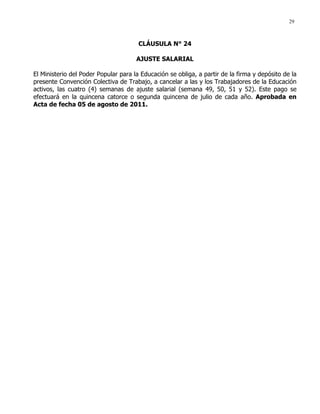 29
CLÁUSULA N° 24
AJUSTE SALARIAL
El Ministerio del Poder Popular para la Educación se obliga, a partir de la firma y depósito de la
presente Convención Colectiva de Trabajo, a cancelar a las y los Trabajadores de la Educación
activos, las cuatro (4) semanas de ajuste salarial (semana 49, 50, 51 y 52). Este pago se
efectuará en la quincena catorce o segunda quincena de julio de cada año. Aprobada en
Acta de fecha 05 de agosto de 2011.
 