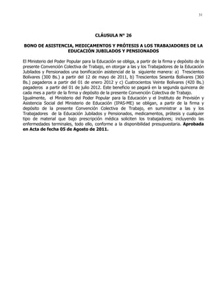 31
CLÁUSULA N° 26
BONO DE ASISTENCIA, MEDICAMENTOS Y PRÓTESIS A LOS TRABAJADORES DE LA
EDUCACIÓN JUBILADOS Y PENSIONADOS
El Ministerio del Poder Popular para la Educación se obliga, a partir de la firma y depósito de la
presente Convención Colectiva de Trabajo, en otorgar a las y los Trabajadores de la Educación
Jubilados y Pensionados una bonificación asistencial de la siguiente manera: a) Trescientos
Bolívares (300 Bs.) a partir del 12 de mayo de 2011, b) Trescientos Sesenta Bolívares (360
Bs.) pagaderos a partir del 01 de enero 2012 y c) Cuatrocientos Veinte Bolívares (420 Bs.)
pagaderos a partir del 01 de julio 2012. Este beneficio se pagará en la segunda quincena de
cada mes a partir de la firma y depósito de la presente Convención Colectiva de Trabajo.
Igualmente, el Ministerio del Poder Popular para la Educación y el Instituto de Previsión y
Asistencia Social del Ministerio de Educación (IPAS-ME) se obligan, a partir de la firma y
depósito de la presente Convención Colectiva de Trabajo, en suministrar a las y los
Trabajadores de la Educación Jubilados y Pensionados, medicamentos, prótesis y cualquier
tipo de material que bajo prescripción médica soliciten los trabajadores; incluyendo las
enfermedades terminales, todo ello, conforme a la disponibilidad presupuestaria. Aprobada
en Acta de fecha 05 de Agosto de 2011.
 