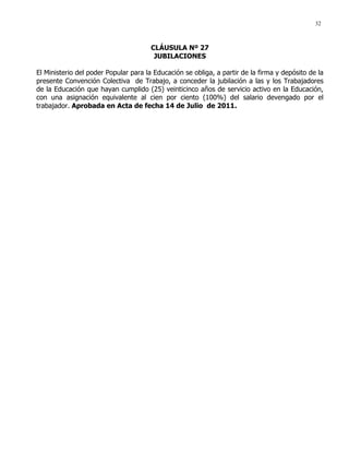 32
CLÁUSULA Nº 27
JUBILACIONES
El Ministerio del poder Popular para la Educación se obliga, a partir de la firma y depósito de la
presente Convención Colectiva de Trabajo, a conceder la jubilación a las y los Trabajadores
de la Educación que hayan cumplido (25) veinticinco años de servicio activo en la Educación,
con una asignación equivalente al cien por ciento (100%) del salario devengado por el
trabajador. Aprobada en Acta de fecha 14 de Julio de 2011.
 