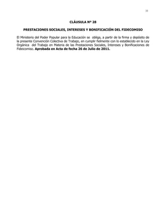 33
CLÁUSULA Nº 28
PRESTACIONES SOCIALES, INTERESES Y BONIFICACIÓN DEL FIDECOMISO
El Ministerio del Poder Popular para la Educación se obliga, a partir de la firma y depósito de
la presente Convención Colectiva de Trabajo, en cumplir fielmente con lo establecido en la Ley
Orgánica del Trabajo en Materia de las Prestaciones Sociales, Intereses y Bonificaciones de
Fideicomiso. Aprobada en Acta de fecha 26 de Julio de 2011.
 