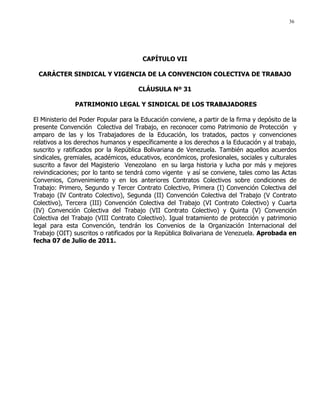 36
CAPÍTULO VII
CARÁCTER SINDICAL Y VIGENCIA DE LA CONVENCION COLECTIVA DE TRABAJO
CLÁUSULA Nº 31
PATRIMONIO LEGAL Y SINDICAL DE LOS TRABAJADORES
El Ministerio del Poder Popular para la Educación conviene, a partir de la firma y depósito de la
presente Convención Colectiva del Trabajo, en reconocer como Patrimonio de Protección y
amparo de las y los Trabajadores de la Educación, los tratados, pactos y convenciones
relativos a los derechos humanos y específicamente a los derechos a la Educación y al trabajo,
suscrito y ratificados por la República Bolivariana de Venezuela. También aquellos acuerdos
sindicales, gremiales, académicos, educativos, económicos, profesionales, sociales y culturales
suscrito a favor del Magisterio Venezolano en su larga historia y lucha por más y mejores
reivindicaciones; por lo tanto se tendrá como vigente y así se conviene, tales como las Actas
Convenios, Convenimiento y en los anteriores Contratos Colectivos sobre condiciones de
Trabajo: Primero, Segundo y Tercer Contrato Colectivo, Primera (I) Convención Colectiva del
Trabajo (IV Contrato Colectivo), Segunda (II) Convención Colectiva del Trabajo (V Contrato
Colectivo), Tercera (III) Convención Colectiva del Trabajo (VI Contrato Colectivo) y Cuarta
(IV) Convención Colectiva del Trabajo (VII Contrato Colectivo) y Quinta (V) Convención
Colectiva del Trabajo (VIII Contrato Colectivo). Igual tratamiento de protección y patrimonio
legal para esta Convención, tendrán los Convenios de la Organización Internacional del
Trabajo (OIT) suscritos o ratificados por la República Bolivariana de Venezuela. Aprobada en
fecha 07 de Julio de 2011.
 