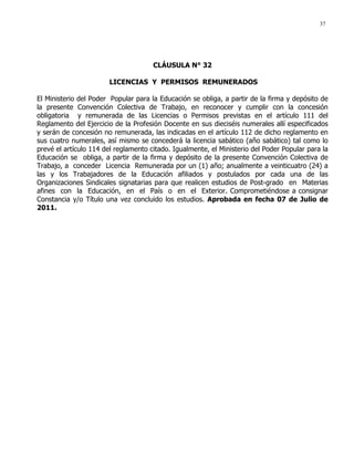 37
CLÁUSULA N° 32
LICENCIAS Y PERMISOS REMUNERADOS
El Ministerio del Poder Popular para la Educación se obliga, a partir de la firma y depósito de
la presente Convención Colectiva de Trabajo, en reconocer y cumplir con la concesión
obligatoria y remunerada de las Licencias o Permisos previstas en el artículo 111 del
Reglamento del Ejercicio de la Profesión Docente en sus dieciséis numerales allí especificados
y serán de concesión no remunerada, las indicadas en el artículo 112 de dicho reglamento en
sus cuatro numerales, así mismo se concederá la licencia sabático (año sabático) tal como lo
prevé el artículo 114 del reglamento citado. Igualmente, el Ministerio del Poder Popular para la
Educación se obliga, a partir de la firma y depósito de la presente Convención Colectiva de
Trabajo, a conceder Licencia Remunerada por un (1) año; anualmente a veinticuatro (24) a
las y los Trabajadores de la Educación afiliados y postulados por cada una de las
Organizaciones Sindicales signatarias para que realicen estudios de Post-grado en Materias
afines con la Educación, en el País o en el Exterior. Comprometiéndose a consignar
Constancia y/o Título una vez concluido los estudios. Aprobada en fecha 07 de Julio de
2011.
 