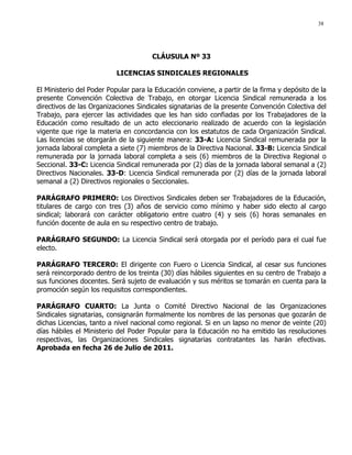 38
CLÁUSULA Nº 33
LICENCIAS SINDICALES REGIONALES
El Ministerio del Poder Popular para la Educación conviene, a partir de la firma y depósito de la
presente Convención Colectiva de Trabajo, en otorgar Licencia Sindical remunerada a los
directivos de las Organizaciones Sindicales signatarias de la presente Convención Colectiva del
Trabajo, para ejercer las actividades que les han sido confiadas por los Trabajadores de la
Educación como resultado de un acto eleccionario realizado de acuerdo con la legislación
vigente que rige la materia en concordancia con los estatutos de cada Organización Sindical.
Las licencias se otorgarán de la siguiente manera: 33-A: Licencia Sindical remunerada por la
jornada laboral completa a siete (7) miembros de la Directiva Nacional. 33-B: Licencia Sindical
remunerada por la jornada laboral completa a seis (6) miembros de la Directiva Regional o
Seccional. 33-C: Licencia Sindical remunerada por (2) días de la jornada laboral semanal a (2)
Directivos Nacionales. 33-D: Licencia Sindical remunerada por (2) días de la jornada laboral
semanal a (2) Directivos regionales o Seccionales.
PARÁGRAFO PRIMERO: Los Directivos Sindicales deben ser Trabajadores de la Educación,
titulares de cargo con tres (3) años de servicio como mínimo y haber sido electo al cargo
sindical; laborará con carácter obligatorio entre cuatro (4) y seis (6) horas semanales en
función docente de aula en su respectivo centro de trabajo.
PARÁGRAFO SEGUNDO: La Licencia Sindical será otorgada por el período para el cual fue
electo.
PARÁGRAFO TERCERO: El dirigente con Fuero o Licencia Sindical, al cesar sus funciones
será reincorporado dentro de los treinta (30) días hábiles siguientes en su centro de Trabajo a
sus funciones docentes. Será sujeto de evaluación y sus méritos se tomarán en cuenta para la
promoción según los requisitos correspondientes.
PARÁGRAFO CUARTO: La Junta o Comité Directivo Nacional de las Organizaciones
Sindicales signatarias, consignarán formalmente los nombres de las personas que gozarán de
dichas Licencias, tanto a nivel nacional como regional. Si en un lapso no menor de veinte (20)
días hábiles el Ministerio del Poder Popular para la Educación no ha emitido las resoluciones
respectivas, las Organizaciones Sindicales signatarias contratantes las harán efectivas.
Aprobada en fecha 26 de Julio de 2011.
 