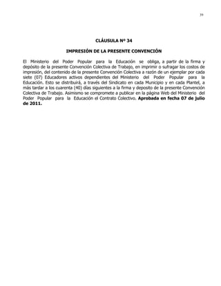 39
CLÁUSULA Nº 34
IMPRESIÓN DE LA PRESENTE CONVENCIÓN
El Ministerio del Poder Popular para la Educación se obliga, a partir de la firma y
depósito de la presente Convención Colectiva de Trabajo, en imprimir o sufragar los costos de
impresión, del contenido de la presente Convención Colectiva a razón de un ejemplar por cada
siete (07) Educadores activos dependientes del Ministerio del Poder Popular para la
Educación. Esto se distribuirá, a través del Sindicato en cada Municipio y en cada Plantel, a
más tardar a los cuarenta (40) días siguientes a la firma y deposito de la presente Convención
Colectiva de Trabajo. Asimismo se compromete a publicar en la página Web del Ministerio del
Poder Popular para la Educación el Contrato Colectivo. Aprobada en fecha 07 de julio
de 2011.
 