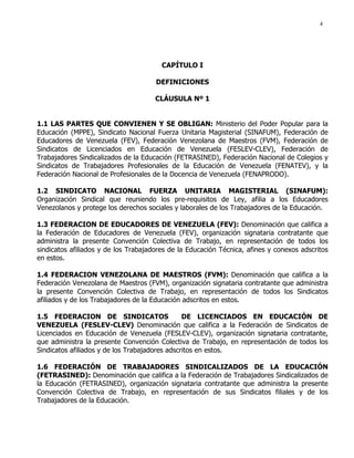 4
CAPÍTULO I
DEFINICIONES
CLÁUSULA Nº 1
1.1 LAS PARTES QUE CONVIENEN Y SE OBLIGAN: Ministerio del Poder Popular para la
Educación (MPPE), Sindicato Nacional Fuerza Unitaria Magisterial (SINAFUM), Federación de
Educadores de Venezuela (FEV), Federación Venezolana de Maestros (FVM), Federación de
Sindicatos de Licenciados en Educación de Venezuela (FESLEV-CLEV), Federación de
Trabajadores Sindicalizados de la Educación (FETRASINED), Federación Nacional de Colegios y
Sindicatos de Trabajadores Profesionales de la Educación de Venezuela (FENATEV), y la
Federación Nacional de Profesionales de la Docencia de Venezuela (FENAPRODO).
1.2 SINDICATO NACIONAL FUERZA UNITARIA MAGISTERIAL (SINAFUM):
Organización Sindical que reuniendo los pre-requisitos de Ley, afilia a los Educadores
Venezolanos y protege los derechos sociales y laborales de los Trabajadores de la Educación.
1.3 FEDERACION DE EDUCADORES DE VENEZUELA (FEV): Denominación que califica a
la Federación de Educadores de Venezuela (FEV), organización signataria contratante que
administra la presente Convención Colectiva de Trabajo, en representación de todos los
sindicatos afiliados y de los Trabajadores de la Educación Técnica, afines y conexos adscritos
en estos.
1.4 FEDERACION VENEZOLANA DE MAESTROS (FVM): Denominación que califica a la
Federación Venezolana de Maestros (FVM), organización signataria contratante que administra
la presente Convención Colectiva de Trabajo, en representación de todos los Sindicatos
afiliados y de los Trabajadores de la Educación adscritos en estos.
1.5 FEDERACION DE SINDICATOS DE LICENCIADOS EN EDUCACIÓN DE
VENEZUELA (FESLEV-CLEV) Denominación que califica a la Federación de Sindicatos de
Licenciados en Educación de Venezuela (FESLEV-CLEV), organización signataria contratante,
que administra la presente Convención Colectiva de Trabajo, en representación de todos los
Sindicatos afiliados y de los Trabajadores adscritos en estos.
1.6 FEDERACIÓN DE TRABAJADORES SINDICALIZADOS DE LA EDUCACIÓN
(FETRASINED): Denominación que califica a la Federación de Trabajadores Sindicalizados de
la Educación (FETRASINED), organización signataria contratante que administra la presente
Convención Colectiva de Trabajo, en representación de sus Sindicatos filiales y de los
Trabajadores de la Educación.
 