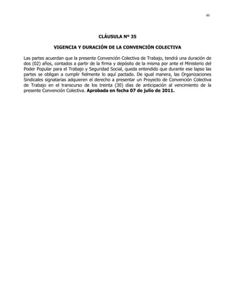 40
CLÁUSULA Nº 35
VIGENCIA Y DURACIÓN DE LA CONVENCIÓN COLECTIVA
Las partes acuerdan que la presente Convención Colectiva de Trabajo, tendrá una duración de
dos (02) años, contados a partir de la firma y depósito de la misma por ante el Ministerio del
Poder Popular para el Trabajo y Seguridad Social, queda entendido que durante ese lapso las
partes se obligan a cumplir fielmente lo aquí pactado. De igual manera, las Organizaciones
Sindicales signatarias adquieren el derecho a presentar un Proyecto de Convención Colectiva
de Trabajo en el transcurso de los treinta (30) días de anticipación al vencimiento de la
presente Convención Colectiva. Aprobada en fecha 07 de julio de 2011.
 