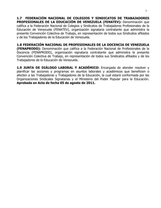 5
1.7 FEDERACIÓN NACIONAL DE COLEGIOS Y SINDICATOS DE TRABAJADORES
PROFESIONALES DE LA EDUCACIÓN DE VENEZUELA (FENATEV): Denominación que
califica a la Federación Nacional de Colegios y Sindicatos de Trabajadores Profesionales de la
Educación de Venezuela (FENATEV), organización signataria contratante que administra la
presente Convención Colectiva de Trabajo, en representación de todos sus Sindicatos afiliados
y de los Trabajadores de la Educación de Venezuela.
1.8 FEDERACIÓN NACIONAL DE PROFESIONALES DE LA DOCENCIA DE VENEZUELA
(FENAPRODO): Denominación que califica a la Federación Nacional de Profesionales de la
Docencia (FENAPRODO), organización signataria contratante que administra la presente
Convención Colectiva de Trabajo, en representación de todos sus Sindicatos afiliados y de los
Trabajadores de la Educación de Venezuela.
1.9 JUNTA DE DIÁLOGO LABORAL Y ACADÉMICO: Encargada de atender resolver y
planificar las acciones y programas en asuntos laborales y académicos que beneficien o
afecten a las Trabajadoras y Trabajadores de la Educación, la cual estará conformada por las
Organizaciones Sindicales Signatarias y el Ministerio del Poder Popular para la Educación.
Aprobada en Acta de fecha 05 de agosto de 2011.
 