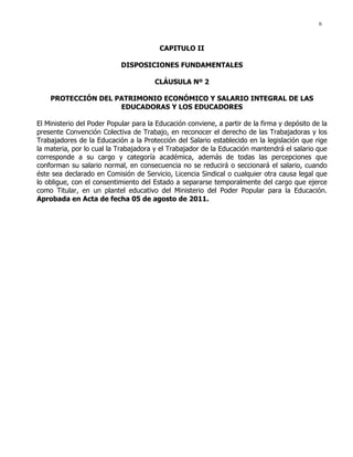 6
CAPITULO II
DISPOSICIONES FUNDAMENTALES
CLÁUSULA Nº 2
PROTECCIÓN DEL PATRIMONIO ECONÓMICO Y SALARIO INTEGRAL DE LAS
EDUCADORAS Y LOS EDUCADORES
El Ministerio del Poder Popular para la Educación conviene, a partir de la firma y depósito de la
presente Convención Colectiva de Trabajo, en reconocer el derecho de las Trabajadoras y los
Trabajadores de la Educación a la Protección del Salario establecido en la legislación que rige
la materia, por lo cual la Trabajadora y el Trabajador de la Educación mantendrá el salario que
corresponde a su cargo y categoría académica, además de todas las percepciones que
conforman su salario normal, en consecuencia no se reducirá o seccionará el salario, cuando
éste sea declarado en Comisión de Servicio, Licencia Sindical o cualquier otra causa legal que
lo obligue, con el consentimiento del Estado a separarse temporalmente del cargo que ejerce
como Titular, en un plantel educativo del Ministerio del Poder Popular para la Educación.
Aprobada en Acta de fecha 05 de agosto de 2011.
 