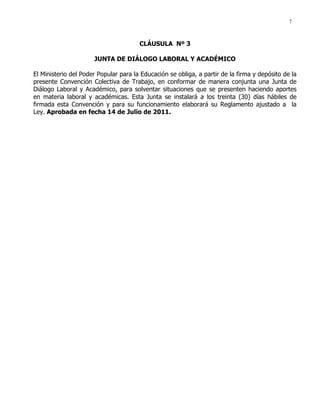 7
CLÁUSULA Nº 3
JUNTA DE DIÁLOGO LABORAL Y ACADÉMICO
El Ministerio del Poder Popular para la Educación se obliga, a partir de la firma y depósito de la
presente Convención Colectiva de Trabajo, en conformar de manera conjunta una Junta de
Diálogo Laboral y Académico, para solventar situaciones que se presenten haciendo aportes
en materia laboral y académicas. Esta Junta se instalará a los treinta (30) días hábiles de
firmada esta Convención y para su funcionamiento elaborará su Reglamento ajustado a la
Ley. Aprobada en fecha 14 de Julio de 2011.
 