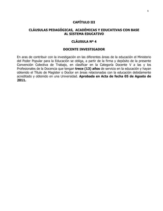 8
CAPÍTULO III
CLÁUSULAS PEDAGÓGICAS, ACADÉMICAS Y EDUCATIVAS CON BASE
AL SISTEMA EDUCATIVO
CLÁUSULA Nº 4
DOCENTE INVESTIGADOR
En aras de contribuir con la investigación en las diferentes áreas de la educación el Ministerio
del Poder Popular para la Educación se obliga, a partir de la firma y depósito de la presente
Convención Colectiva de Trabajo, en clasificar en la Categoría Docente V a las y los
Profesionales de la Docencia que tengan trece (13) años de servicio en la educación y hayan
obtenido el Título de Magíster o Doctor en áreas relacionadas con la educación debidamente
acreditado y obtenido en una Universidad. Aprobada en Acta de fecha 05 de Agosto de
2011.
 