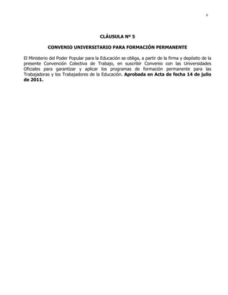 9
CLÁUSULA Nº 5
CONVENIO UNIVERSITARIO PARA FORMACIÓN PERMANENTE
El Ministerio del Poder Popular para la Educación se obliga, a partir de la firma y depósito de la
presente Convención Colectiva de Trabajo, en suscribir Convenio con las Universidades
Oficiales para garantizar y aplicar los programas de formación permanente para las
Trabajadoras y los Trabajadores de la Educación. Aprobada en Acta de fecha 14 de julio
de 2011.
 