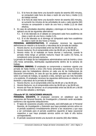 Convención Colectiva de Trabajo del Sector Universitario 2012 – 2013. Página 17
3.1. Si la hora de clase tiene una duración exacta de sesenta (60) minutos,
se computará cada hora de clase a razón de una hora y media (1,5)
de trabajo normal.
3.2. Si la hora de clase tiene una duración menor de sesenta (60) minutos,
se sumarán los minutos de las actividades de aula y cada sesenta (60)
minutos se computarán a razón de una hora y media (1,5) de clase
efectiva.
4. En caso de actividades docentes sábados y domingos en horario diurno, se
aplicará una de las siguientes alternativas:
4.1. Si el día laborado es el sábado se computará cada hora académica de
clase a razón de una hora y media (1,5).
4.2. Si el día laborado es el domingo se computará cada hora académica
de clase a razón de dos horas (2 horas).
PERSONAL ADMINISTRATIVO. El empleador reconoce las siguientes
definiciones en relación a la duración y naturaleza de la jornada de trabajo:
1. Horario diurno: es el comprendido entre las 06:00 am y las 06:00 pm.
2. Horario nocturno: Es el comprendido entre las 06:00 pm y las 06:00 am.
3. Horario mixto: Es el realizado en horas diurnas y nocturnas, cuando la
jornada mixta tenga un período nocturno mayor de cuatro (4) horas, se
considerará como jornada nocturna.
La jornada de trabajo de los trabajadores administrativos será de treinta y cinco
(35) horas semanales, distribuidas equitativamente dentro de la semana de
trabajo.
PERSONAL OBRERO. El empleador se compromete a mantener vigente una
jornada de hasta treinta y cinco (35) horas semanales que incluye la hora de
descanso para los trabajadores obreros en cada una de las Instituciones de
Educación Universitaria, en caso de que las partes aprueben una modificación
sobre la jornada de trabajo, se ajustará a ésta, siempre que sea más favorable
a la existente. El empleador reconoce las siguientes definiciones en relación a la
duración y naturaleza de la jornada de trabajo:
1. Horario Diurno: es el comprendido entre las 06:00 am y las 06:00 pm.
2. Horario Nocturno: es el comprendido entre las 06:00 pm y las 06:00 am.
3. Horario de Fines de Semana: es el comprendido entre las 06:00 am y 06:00
pm los días sábados y domingos.
Cláusula Nº 33. VACACIONES ANUALES.
PERSONAL DOCENTE. El empleador conviene en establecer que las
vacaciones del Personal Docente, de Investigación y Extensión serán acordadas
conforme a las siguientes estipulaciones:
1. El lapso de vacaciones anuales remunerado, será disfrutado por el Personal
Docente, de Investigación y Extensión que haya prestado servicio activo en
el período académico inmediatamente anterior a las vacaciones y que vaya
a ser contratado para el periodo académico siguiente al lapso vacacional
respectivo o que haya prestado servicio activo en todo el año lectivo
correspondiente.
2. El período vacacional tendrá una duración de sesenta (60) días hábiles.
 