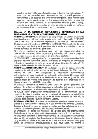 Convención Colectiva de Trabajo del Sector Universitario 2012 – 2013. Página 21
objetivo de las Instituciones Educativas por el tiempo que estas duren. En
caso que las pasantías sean remuneradas se concederá permiso no
remunerado y de acuerdo a la labor que desempeñen. Este permiso será
otorgado previa consignación de los documentos probatorios ante las
Oficinas de Talento Humano. En el caso de las tesis de grado o trabajo
especial de grado, será concedido un único permiso por grado universitario,
el permiso será por un máximo de doce (12) semanas.
Cláusula Nº 35. JORNADAS CULTURALES Y DEPORTIVAS DE LAS
TRABAJADORAS Y TRABAJADORES UNIVERSITARIOS.
PERSONAL DOCENTE. El empleador se compromete en aportar anualmente
la cantidad de dos millones ciento setenta y cinco mil bolívares (Bs. 2.175.000)
para la realización de las jornadas deportivas y culturales de la FENASINPRES.
El recurso será entregado por el MPPEU a la FENASINPRES en el mes de junio
de cada ejercicio fiscal y será ejecutado de acuerdo a lo establecido en el
Manual aprobado por el MPPEU para tal fin.
El producto resultante se destinará para cubrir los gastos generados por
dotación de uniformes, útiles deportivos y culturales, así como el pago de
viáticos por concepto de alimentación, alojamiento, y traslado.
La FENASINPRES como organización corresponsable de la administración de la
presente Reunión Normativa Laboral, presentará el programa de actividades
culturales y deportivas de cada sector en el primer trimestre de cada año de
vigencia de la presente Reunión Normativa Laboral.
PERSONAL ADMINISTRATIVO. El empleador conviene en aportar el monto
resultante de multiplicar la cantidad de quinientos bolívares (Bs. 500) por un
máximo de cien (100) trabajadoras y trabajadores administrativos
universitarios, en cada institución de educación universitaria. El recurso será
entregado por el Ministerio a las Federaciones en el mes de junio de cada
ejercicio fiscal. El recurso será ejecutado de acuerdo a lo establecido en el
Manual aprobado por el MPPEU para tal fin.
El producto resultante se destinará para cubrir los gastos generados por
dotación de uniformes, útiles deportivos y culturales, así como el pago de
viáticos por concepto de alimentación, alojamiento, y traslado.
FETRAUVE como organización corresponsable de la administración de la
presente Reunión Normativa Laboral, presentará el programa de actividades
culturales y deportivas de cada sector en el primer trimestre de cada año de
vigencia de la presente Reunión Normativa Laboral.
PERSONAL OBRERO. El empleador se obliga en continuar aportar un monto
bianual a la FENASTRAUV Y FENASOESV, con motivo de los eventos Culturales,
Sociales y Deportivos que se tengan a realizar con los trabajadores a nivel
Nacional dándole cumplimiento a lo dispuesto en la LOPCYMAT.
El Empleador se obliga en mantener los aportes para las organizaciones
Sindicales en todas aquellas instituciones donde exista, a fin de contribuir con
los programas culturales y deportivos dirigidos a las trabajadoras y trabajadores
obreros. En tal sentido, las Organizaciones Sindicales, deberán elaborar la
programación anual de actividades en el primer trimestre de cada año, para
tomar las previsiones presupuestarias a que haya lugar. Así mismo el
 